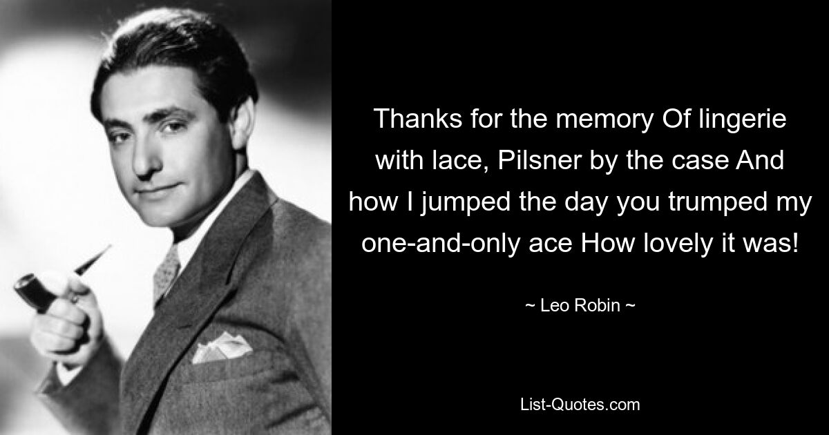 Thanks for the memory Of lingerie with lace, Pilsner by the case And how I jumped the day you trumped my one-and-only ace How lovely it was! — © Leo Robin