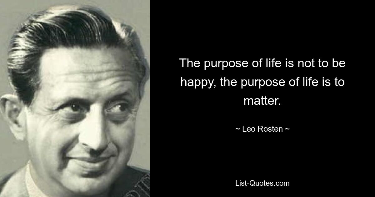 The purpose of life is not to be happy, the purpose of life is to matter. — © Leo Rosten