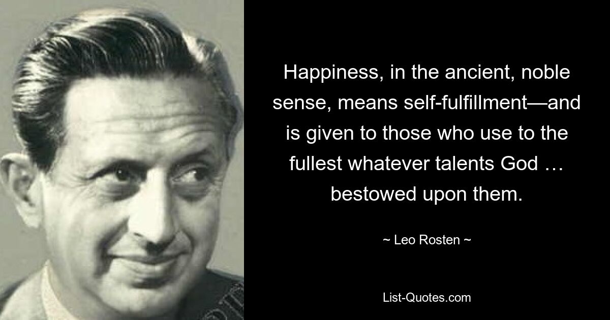 Happiness, in the ancient, noble sense, means self-fulfillment—and is given to those who use to the fullest whatever talents God … bestowed upon them. — © Leo Rosten