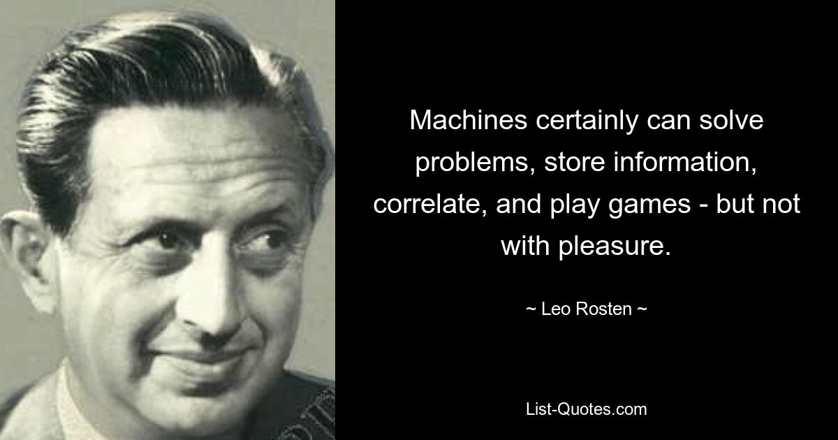 Machines certainly can solve problems, store information, correlate, and play games - but not with pleasure. — © Leo Rosten