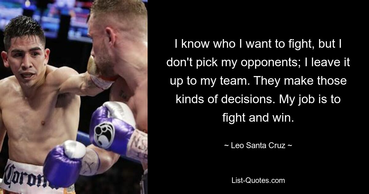 I know who I want to fight, but I don't pick my opponents; I leave it up to my team. They make those kinds of decisions. My job is to fight and win. — © Leo Santa Cruz