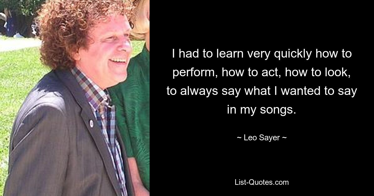 I had to learn very quickly how to perform, how to act, how to look, to always say what I wanted to say in my songs. — © Leo Sayer