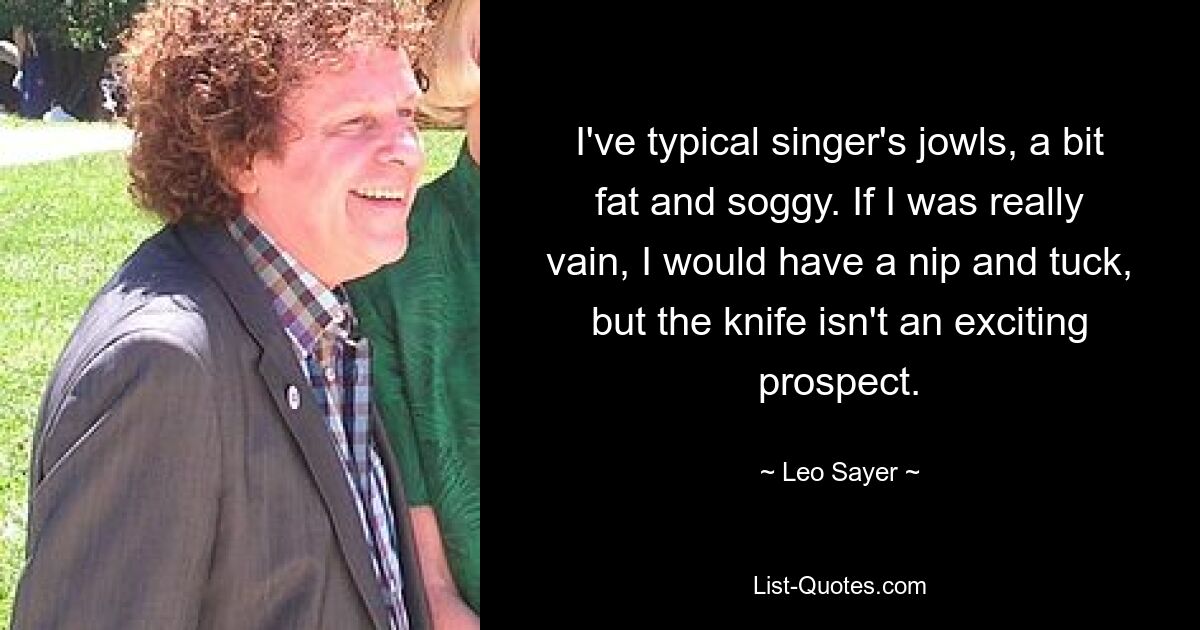 I've typical singer's jowls, a bit fat and soggy. If I was really vain, I would have a nip and tuck, but the knife isn't an exciting prospect. — © Leo Sayer