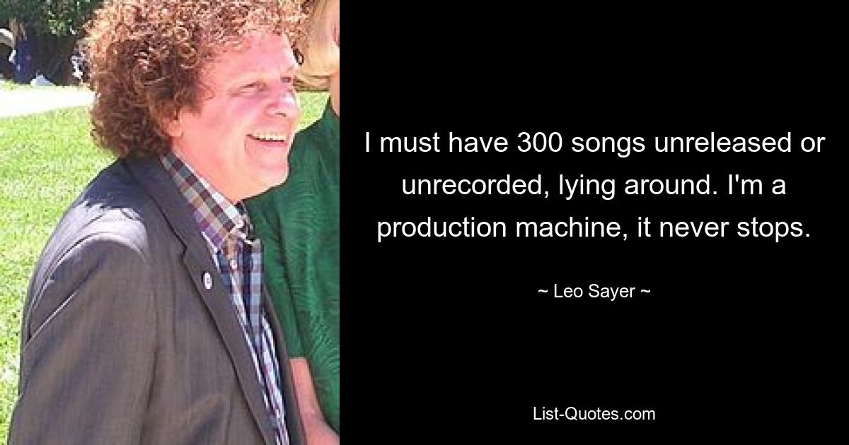 I must have 300 songs unreleased or unrecorded, lying around. I'm a production machine, it never stops. — © Leo Sayer