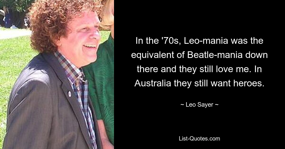 In the '70s, Leo-mania was the equivalent of Beatle-mania down there and they still love me. In Australia they still want heroes. — © Leo Sayer