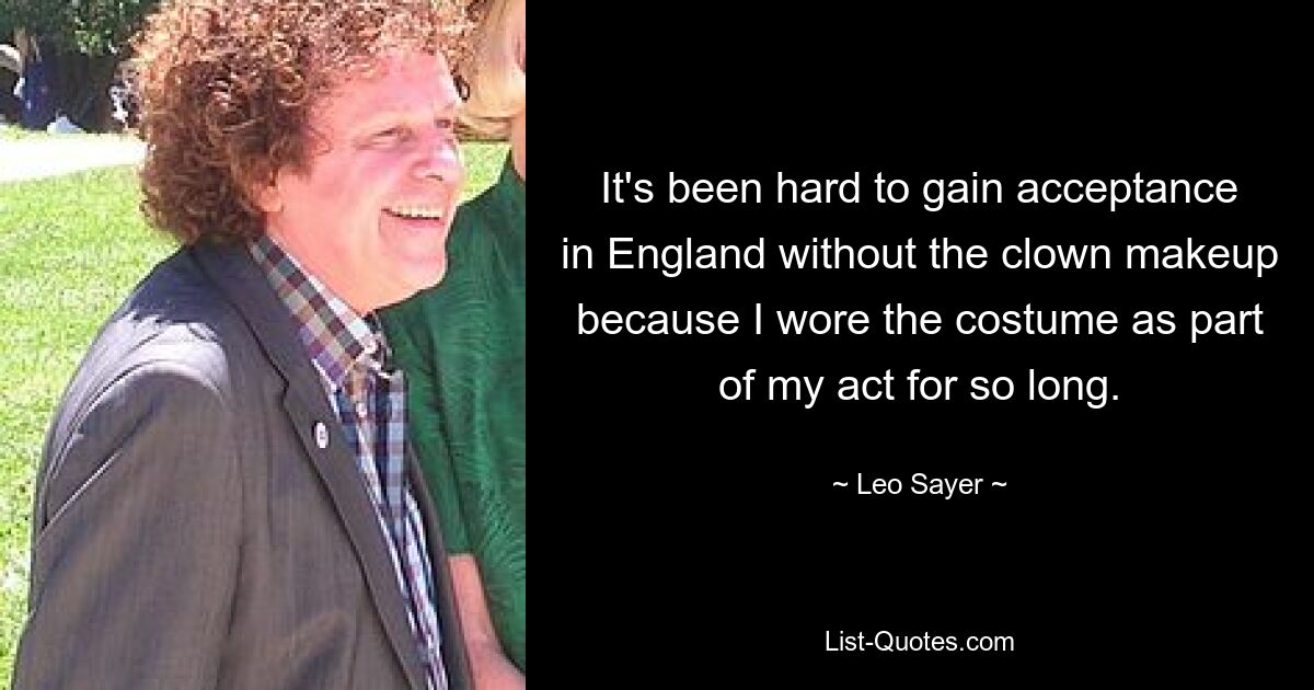 It's been hard to gain acceptance in England without the clown makeup because I wore the costume as part of my act for so long. — © Leo Sayer