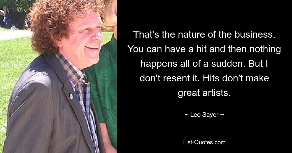 That's the nature of the business. You can have a hit and then nothing happens all of a sudden. But I don't resent it. Hits don't make great artists. — © Leo Sayer