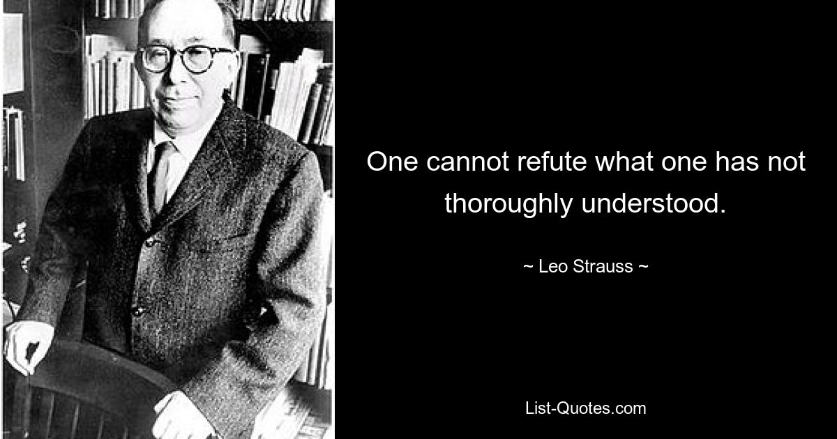 One cannot refute what one has not thoroughly understood. — © Leo Strauss