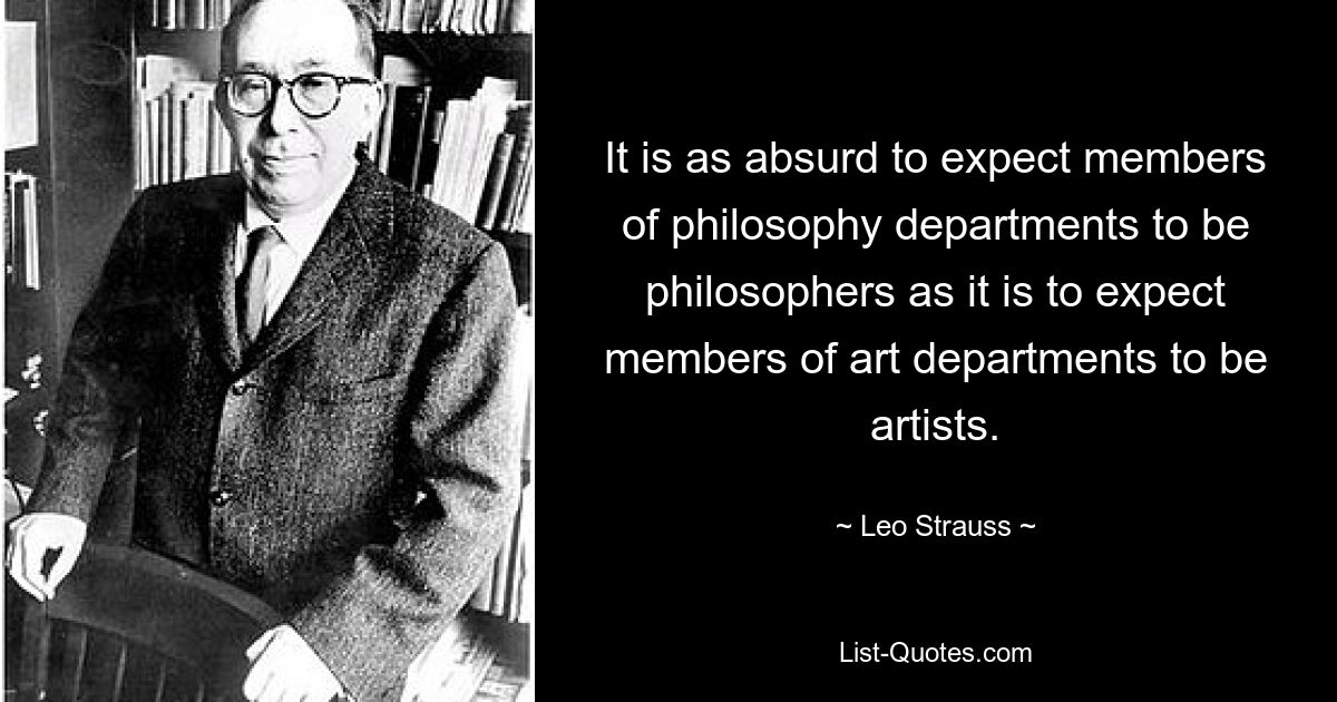 It is as absurd to expect members of philosophy departments to be philosophers as it is to expect members of art departments to be artists. — © Leo Strauss