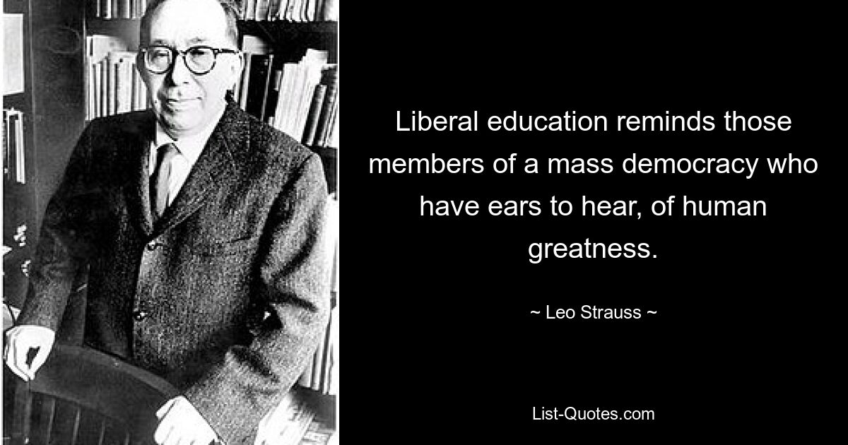 Liberal education reminds those members of a mass democracy who have ears to hear, of human greatness. — © Leo Strauss