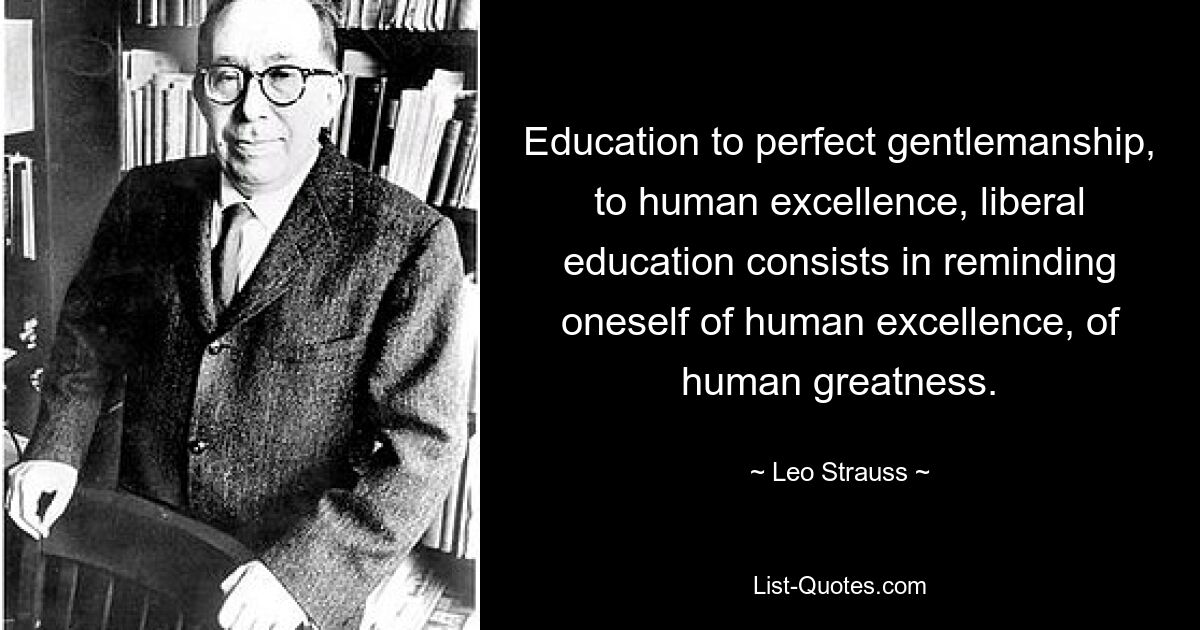 Education to perfect gentlemanship, to human excellence, liberal education consists in reminding oneself of human excellence, of human greatness. — © Leo Strauss