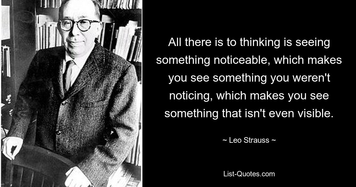 All there is to thinking is seeing something noticeable, which makes you see something you weren't noticing, which makes you see something that isn't even visible. — © Leo Strauss