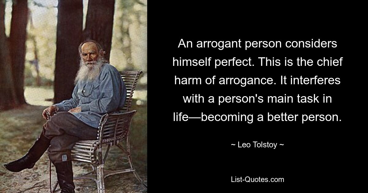 An arrogant person considers himself perfect. This is the chief harm of arrogance. It interferes with a person's main task in life—becoming a better person. — © Leo Tolstoy