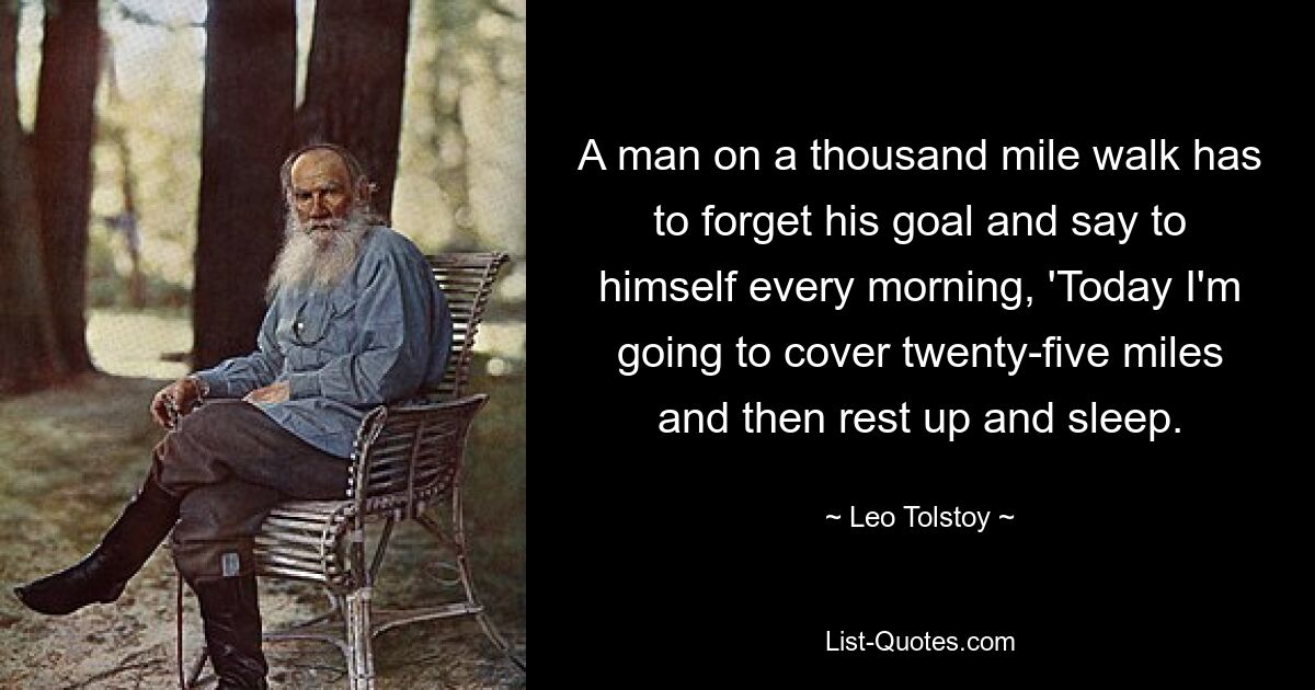 A man on a thousand mile walk has to forget his goal and say to himself every morning, 'Today I'm going to cover twenty-five miles and then rest up and sleep. — © Leo Tolstoy