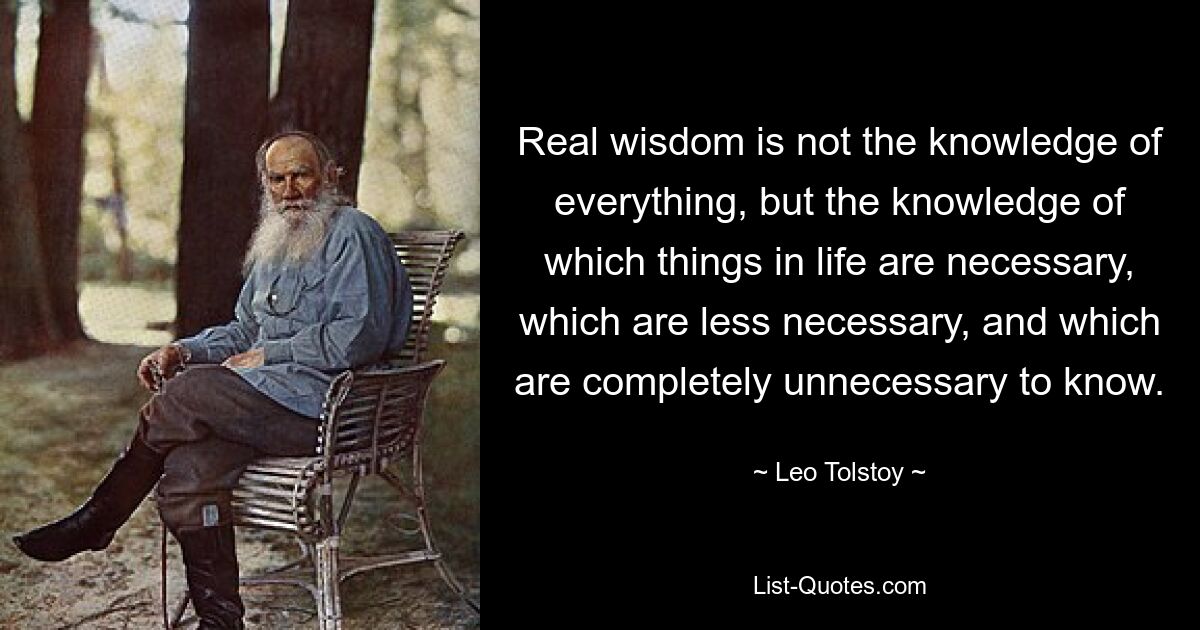 Real wisdom is not the knowledge of everything, but the knowledge of which things in life are necessary, which are less necessary, and which are completely unnecessary to know. — © Leo Tolstoy