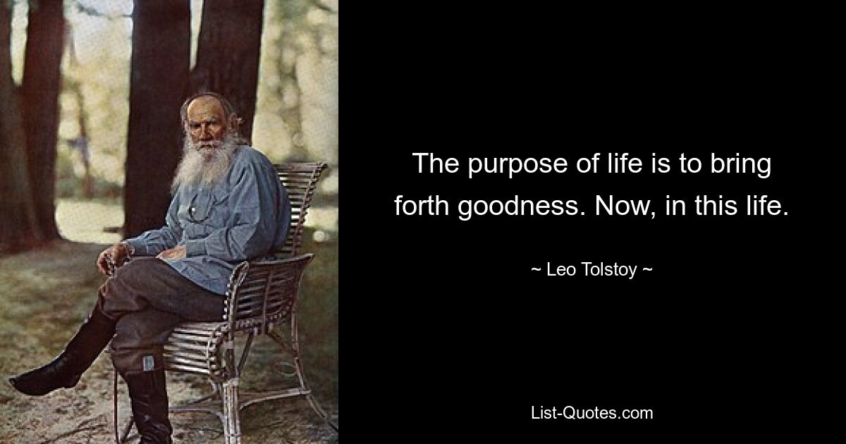 The purpose of life is to bring forth goodness. Now, in this life. — © Leo Tolstoy