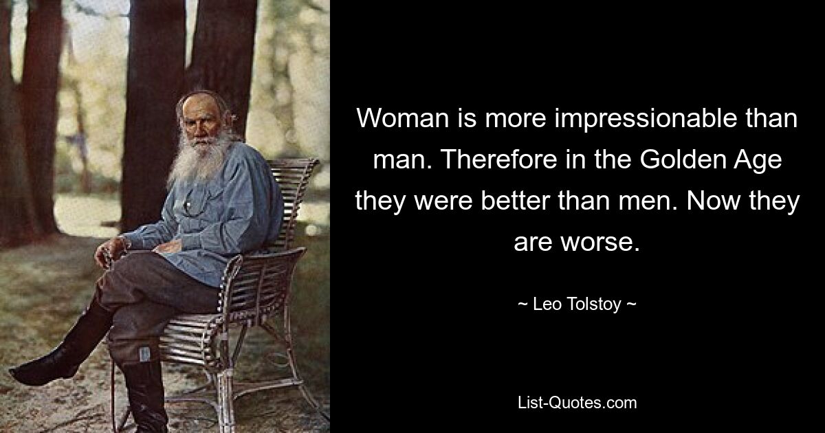 Woman is more impressionable than man. Therefore in the Golden Age they were better than men. Now they are worse. — © Leo Tolstoy