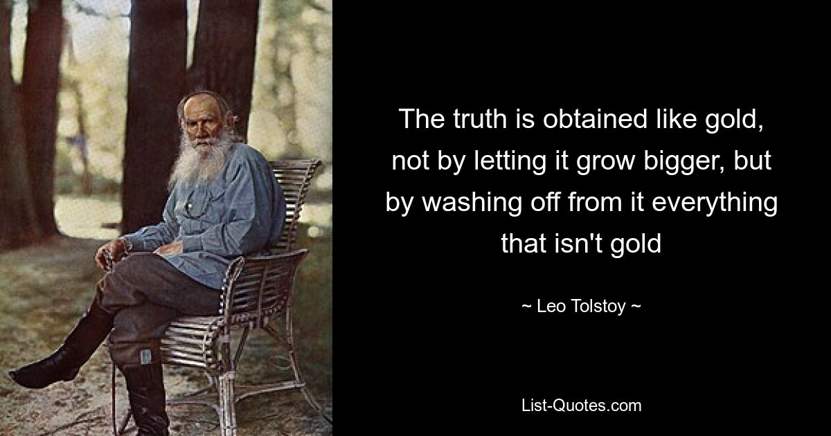 The truth is obtained like gold, not by letting it grow bigger, but by washing off from it everything that isn't gold — © Leo Tolstoy