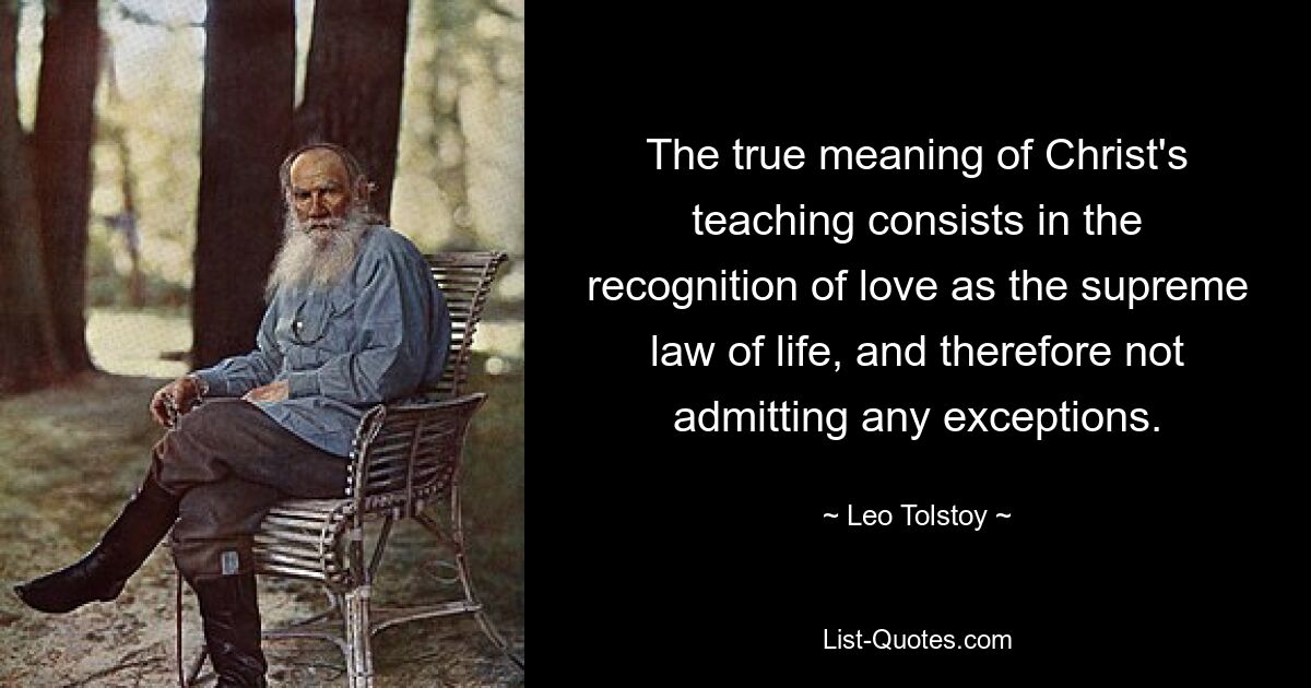 The true meaning of Christ's teaching consists in the recognition of love as the supreme law of life, and therefore not admitting any exceptions. — © Leo Tolstoy