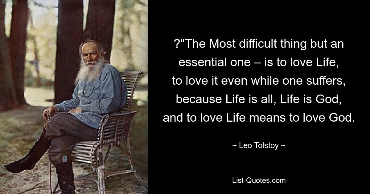 ?"The Most difficult thing but an essential one – is to love Life, to love it even while one suffers, because Life is all, Life is God, and to love Life means to love God. — © Leo Tolstoy