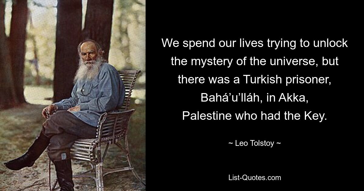 We spend our lives trying to unlock the mystery of the universe, but there was a Turkish prisoner, Bahá’u’lláh, in Akka, Palestine who had the Key. — © Leo Tolstoy