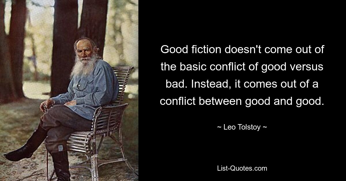 Good fiction doesn't come out of the basic conflict of good versus bad. Instead, it comes out of a conflict between good and good. — © Leo Tolstoy