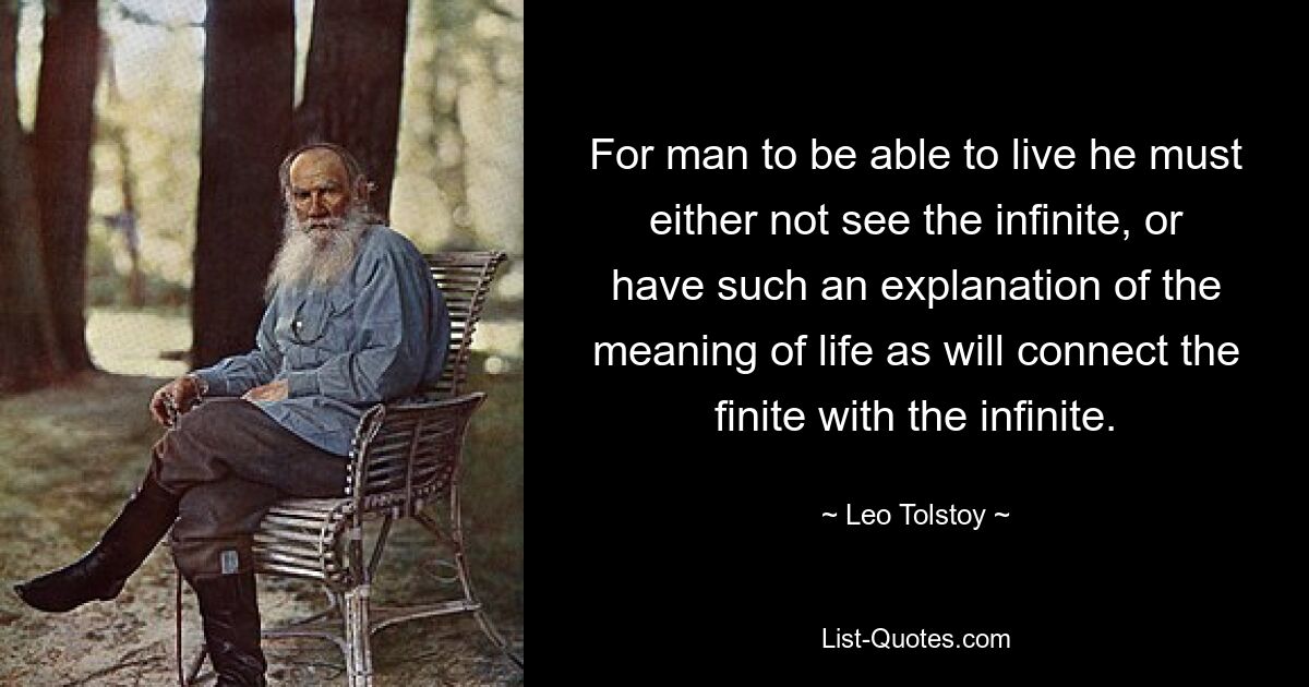 For man to be able to live he must either not see the infinite, or have such an explanation of the meaning of life as will connect the finite with the infinite. — © Leo Tolstoy