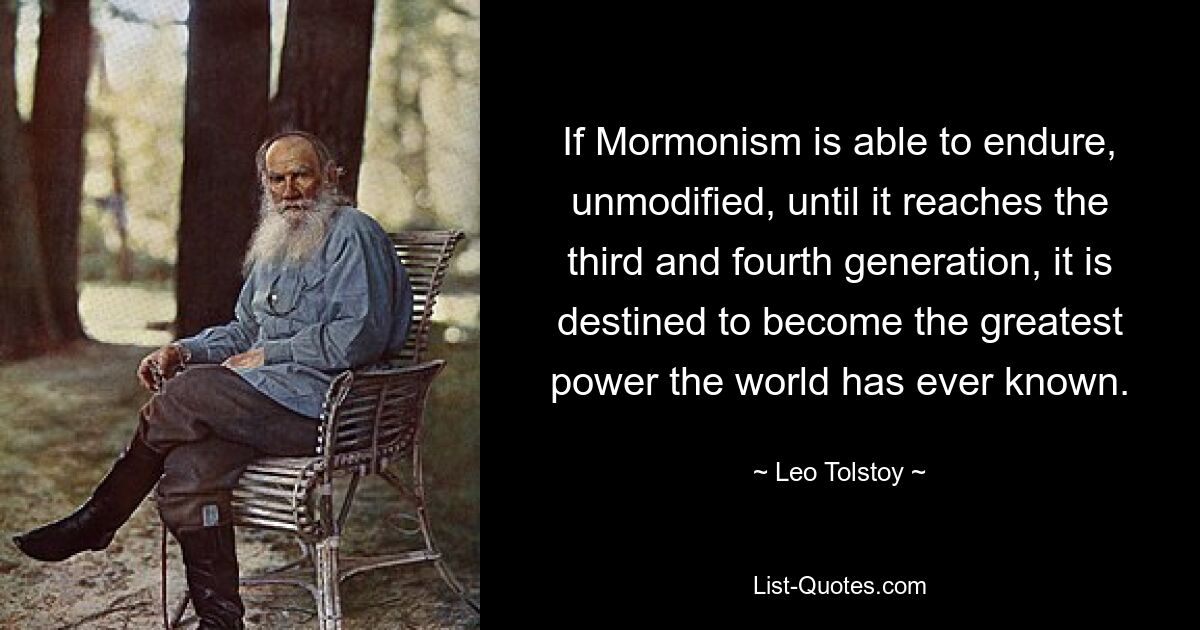 If Mormonism is able to endure, unmodified, until it reaches the third and fourth generation, it is destined to become the greatest power the world has ever known. — © Leo Tolstoy