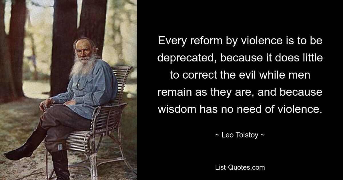 Every reform by violence is to be deprecated, because it does little to correct the evil while men remain as they are, and because wisdom has no need of violence. — © Leo Tolstoy