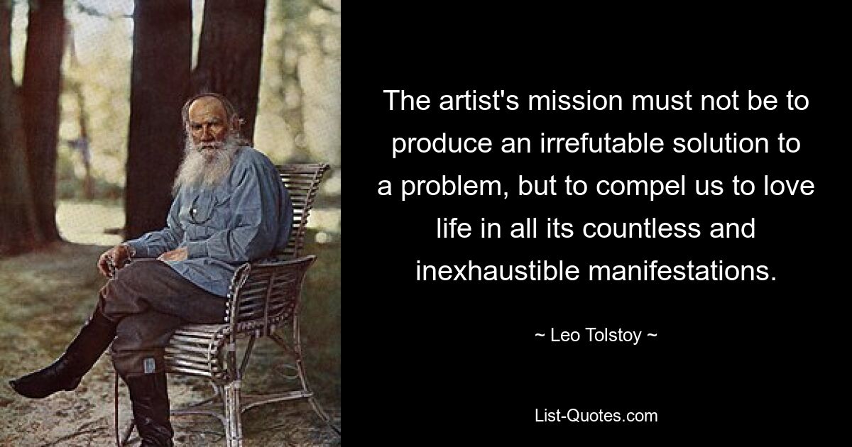 The artist's mission must not be to produce an irrefutable solution to a problem, but to compel us to love life in all its countless and inexhaustible manifestations. — © Leo Tolstoy