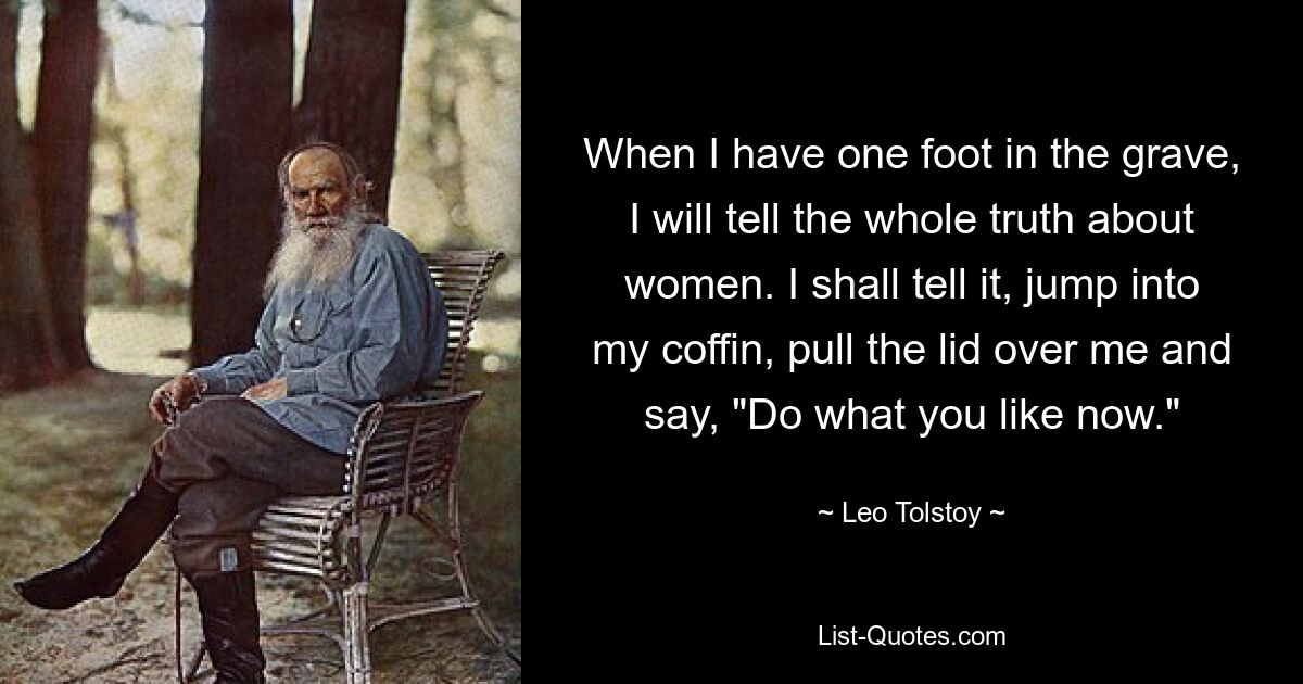 When I have one foot in the grave, I will tell the whole truth about women. I shall tell it, jump into my coffin, pull the lid over me and say, "Do what you like now." — © Leo Tolstoy