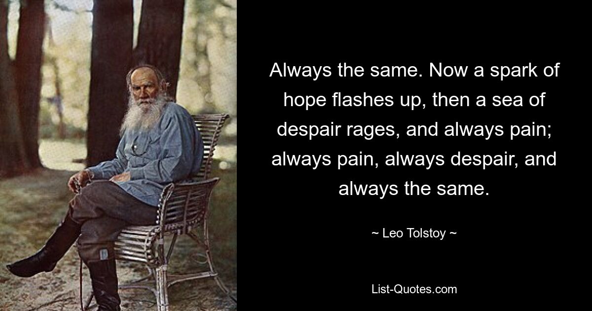 Always the same. Now a spark of hope flashes up, then a sea of despair rages, and always pain; always pain, always despair, and always the same. — © Leo Tolstoy