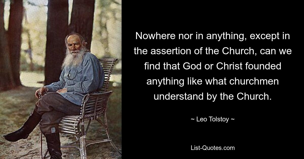 Nowhere nor in anything, except in the assertion of the Church, can we find that God or Christ founded anything like what churchmen understand by the Church. — © Leo Tolstoy