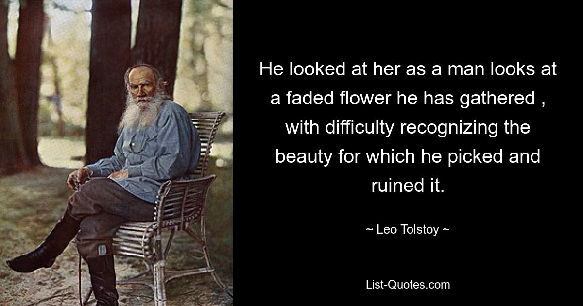 He looked at her as a man looks at a faded flower he has gathered , with difficulty recognizing the beauty for which he picked and ruined it. — © Leo Tolstoy