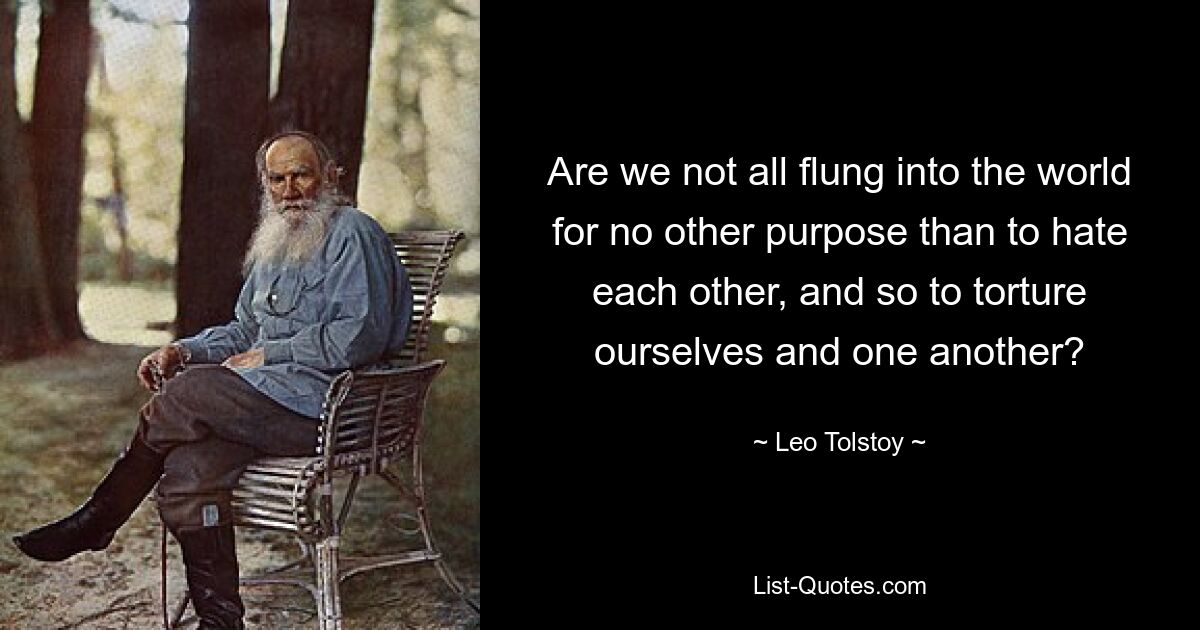 Are we not all flung into the world for no other purpose than to hate each other, and so to torture ourselves and one another? — © Leo Tolstoy