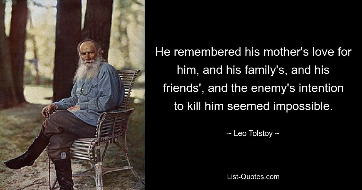 He remembered his mother's love for him, and his family's, and his friends', and the enemy's intention to kill him seemed impossible. — © Leo Tolstoy