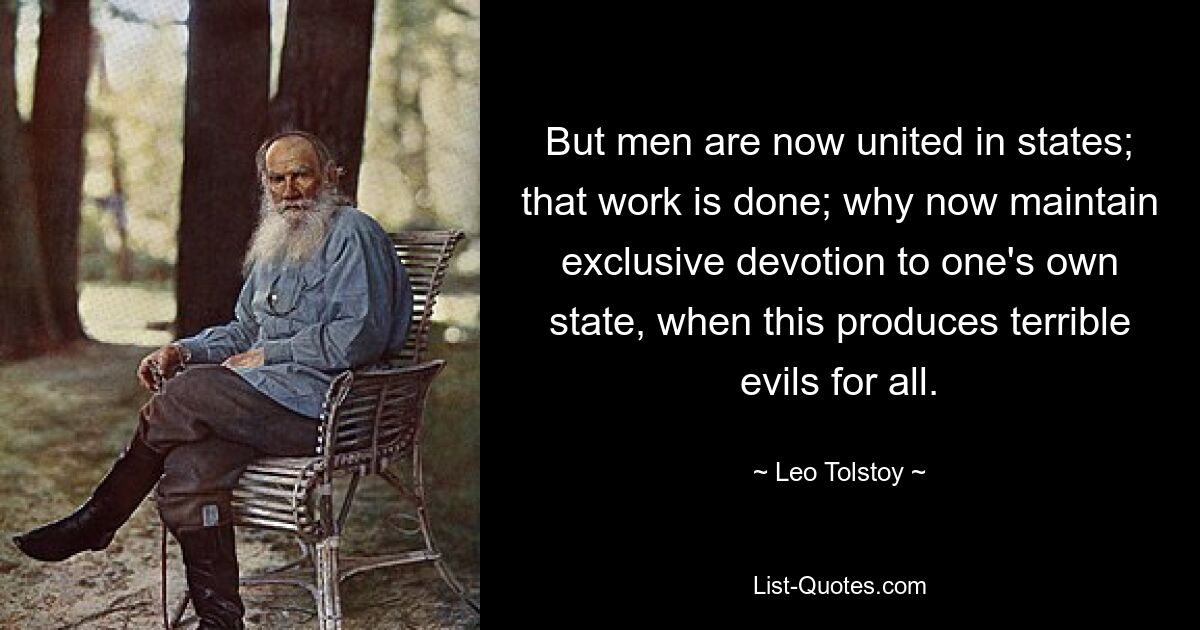 But men are now united in states; that work is done; why now maintain exclusive devotion to one's own state, when this produces terrible evils for all. — © Leo Tolstoy