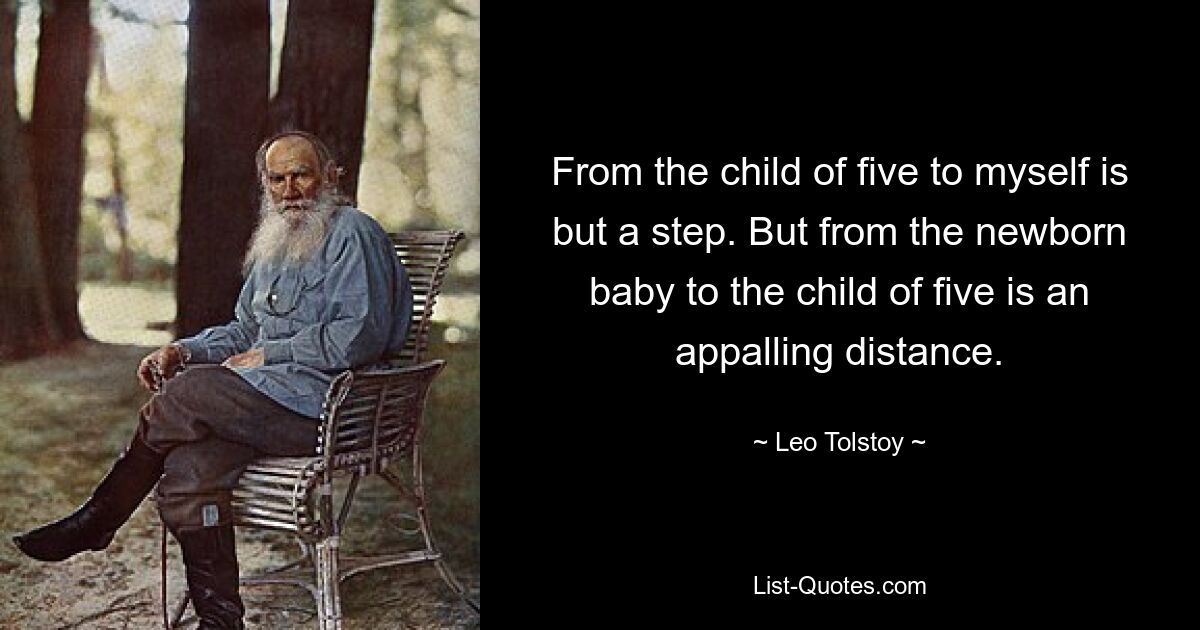 From the child of five to myself is but a step. But from the newborn baby to the child of five is an appalling distance. — © Leo Tolstoy