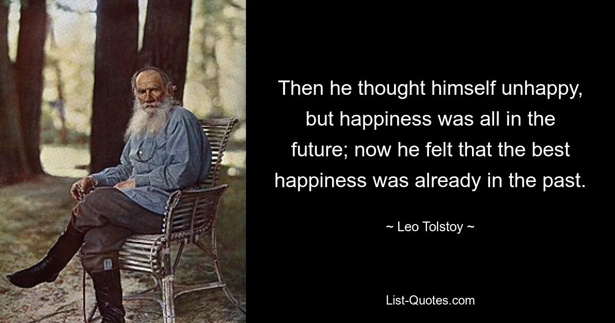 Then he thought himself unhappy, but happiness was all in the future; now he felt that the best happiness was already in the past. — © Leo Tolstoy