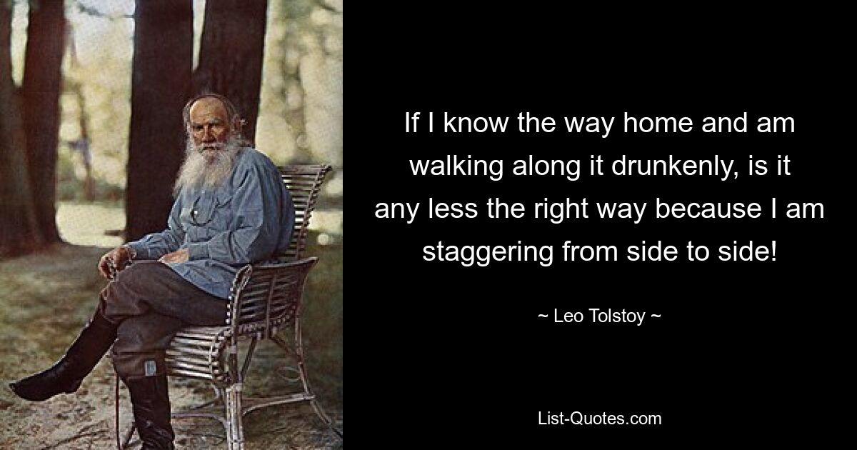 If I know the way home and am walking along it drunkenly, is it any less the right way because I am staggering from side to side! — © Leo Tolstoy