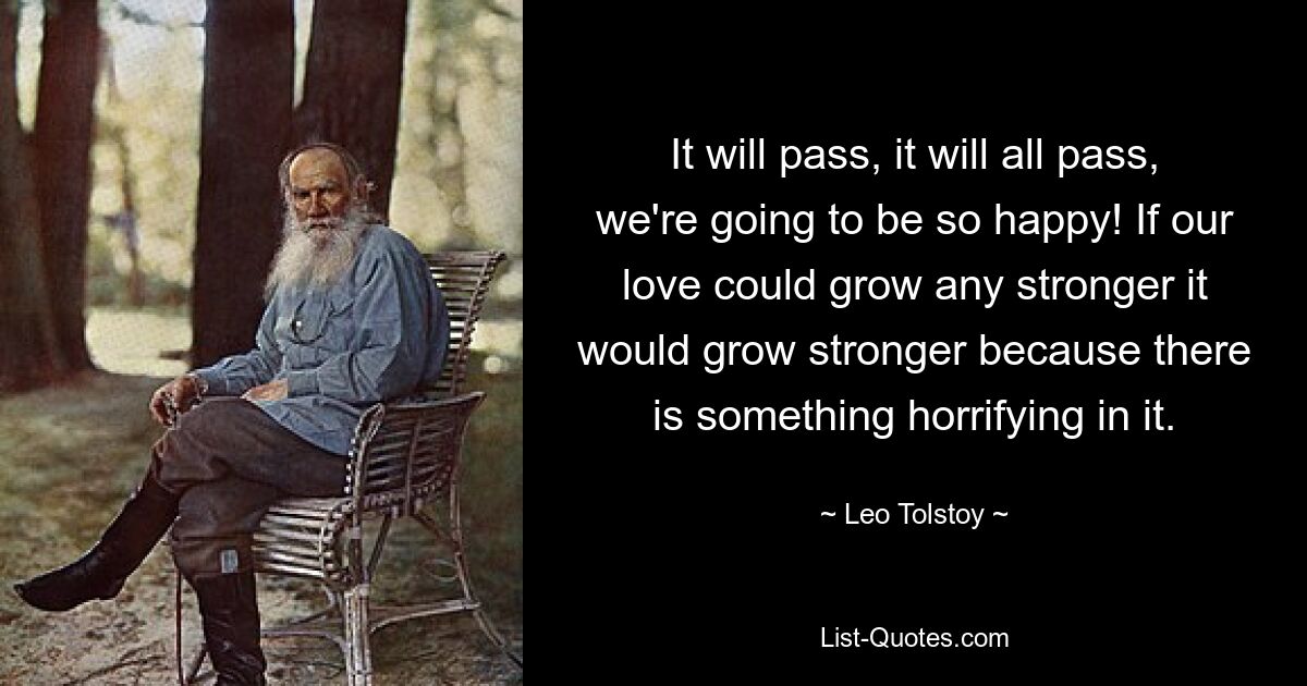 It will pass, it will all pass, we're going to be so happy! If our love could grow any stronger it would grow stronger because there is something horrifying in it. — © Leo Tolstoy