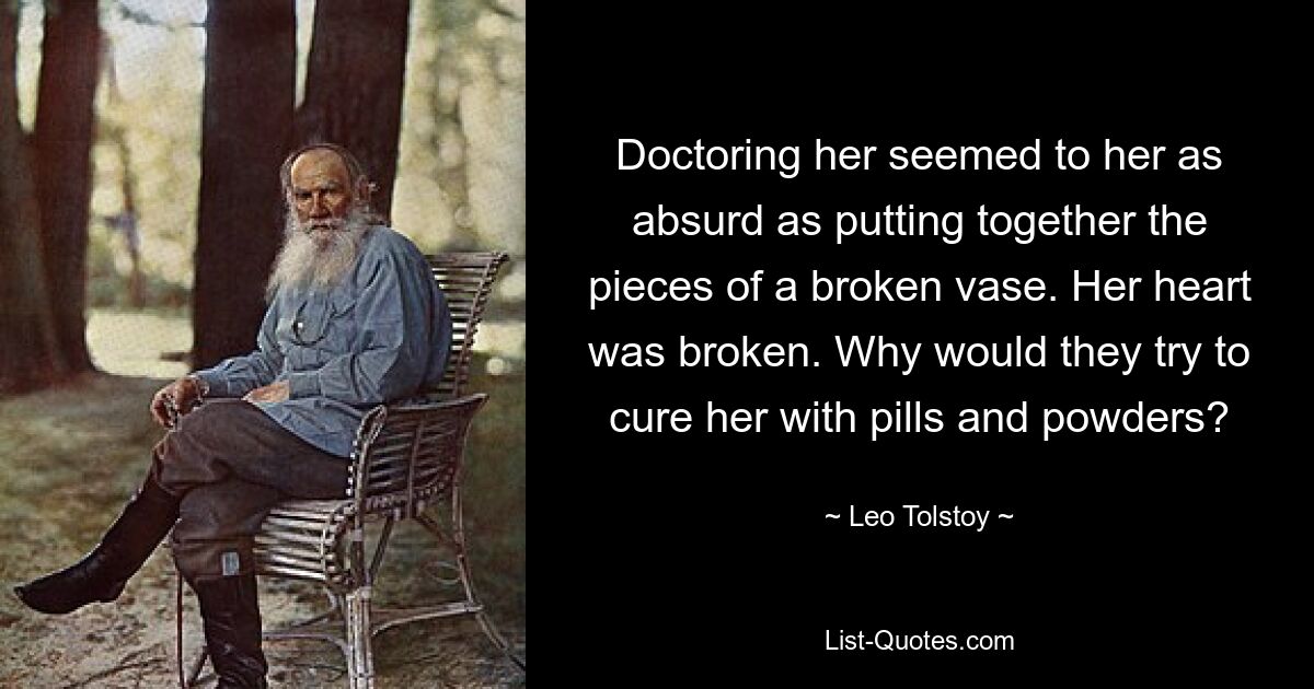 Doctoring her seemed to her as absurd as putting together the pieces of a broken vase. Her heart was broken. Why would they try to cure her with pills and powders? — © Leo Tolstoy