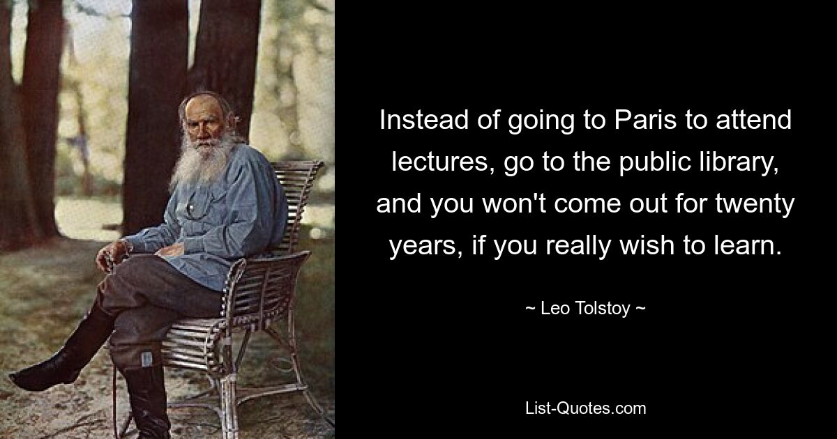 Instead of going to Paris to attend lectures, go to the public library, and you won't come out for twenty years, if you really wish to learn. — © Leo Tolstoy