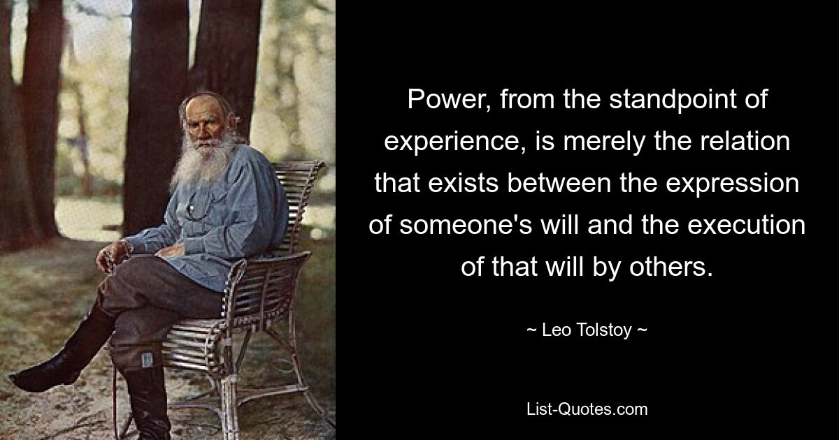 Power, from the standpoint of experience, is merely the relation that exists between the expression of someone's will and the execution of that will by others. — © Leo Tolstoy