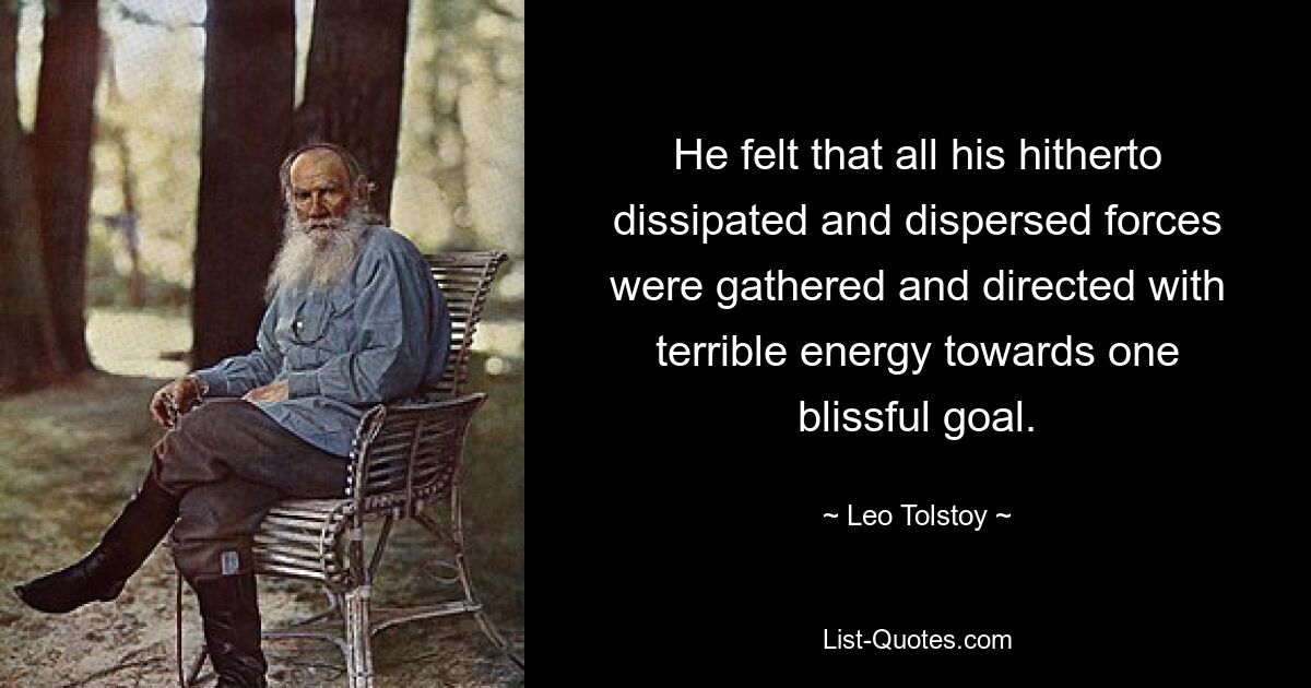 He felt that all his hitherto dissipated and dispersed forces were gathered and directed with terrible energy towards one blissful goal. — © Leo Tolstoy