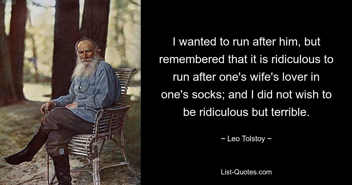 I wanted to run after him, but remembered that it is ridiculous to run after one's wife's lover in one's socks; and I did not wish to be ridiculous but terrible. — © Leo Tolstoy