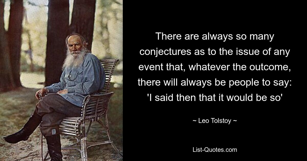 There are always so many conjectures as to the issue of any event that, whatever the outcome, there will always be people to say: 'I said then that it would be so' — © Leo Tolstoy