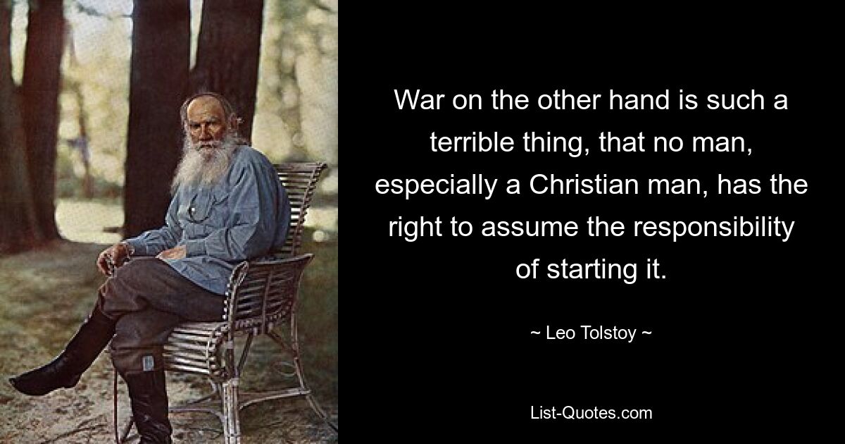 War on the other hand is such a terrible thing, that no man, especially a Christian man, has the right to assume the responsibility of starting it. — © Leo Tolstoy