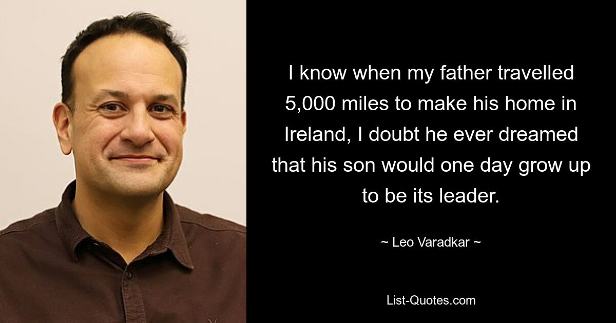 I know when my father travelled 5,000 miles to make his home in Ireland, I doubt he ever dreamed that his son would one day grow up to be its leader. — © Leo Varadkar