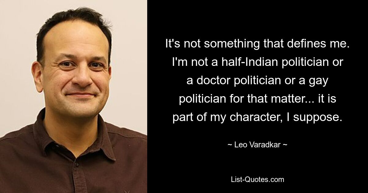 It's not something that defines me. I'm not a half-Indian politician or a doctor politician or a gay politician for that matter... it is part of my character, I suppose. — © Leo Varadkar